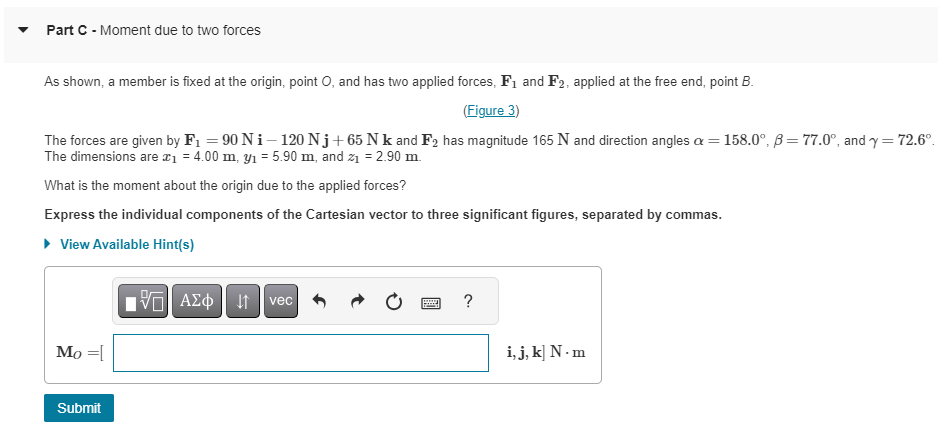 Part C - Moment due to two forces
As shown, a member is fixed at the origin, point O, and has two applied forces, F₁ and F2, applied at the free end, point B.
(Figure 3)
The forces are given by F₁ = 90 Ni-120 Nj+65 Nk and F2 has magnitude 165 N and direction angles = = 158.0°, B=77.0°, and y = 72.6°.
The dimensions are x₁ = 4.00 m, y₁ = 5.90 m, and z₁ = 2.90 m.
What is the moment about the origin due to the applied forces?
Express the individual components of the Cartesian vector to three significant figures, separated by commas.
► View Available Hint(s)
Mo =[
Submit
15. ΑΣΦ | 11
vec
p
?
i, j, k] N.m