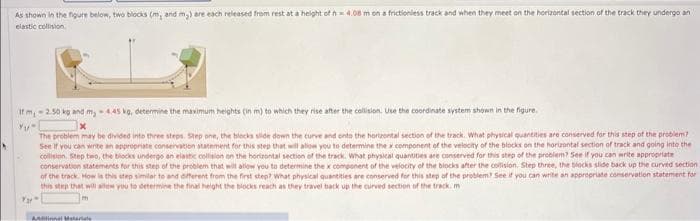 As shown in the figure below, two blocks (m, and m₂) are each released from rest at a height of h 4.08 m on a frictionless track and when they meet on the horizontal section of the track they undergo an
elastic collision
If m, -2.50 kg and my -4.45 kg, determine the maximum heights (in m) to which they rise after the collision. Use the coordinate system shown in the figure.
Yu
Yar
The problem may be divided into three steps. Step one, the blocks slide down the curve and onto the horizontal section of the track. What physical quantities are conserved for this step of the problem?
See if you can write an appropriate conservation statement for this step that will allow you to determine the component of the velocity of the blocks on the horizontal section of track and going into the
collision step two, the blocks undergo an elastic collision on the horizontal section of the track. What physical quantities are conserved for this step of the problem? See if you can write appropriate
conservation statements for this step of the problem that will allow you to determine the x component of the velocity of the blocks after the collision. Step three, the blocks slide back up the curved section
of the track. How is this step similar to and different from the first step? What physical quantities are conserved for this step of the problem? See if you can write an appropriate conservation statement for
this step that will allow you to determine the final height the blocks reach as they travel back up the curved section of the track.m
Ainal Materiale