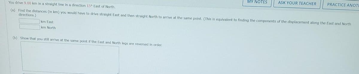 You drive 9.00 km in a straight line in a direction 15° East of North.
(a) Find the distances (in km) you would have to drive straight East and then straight North to arrive at the same point. (This is equivalent to finding the components of the displacement along the East and North
directions.)
km East
km North
MY NOTES
(b) Show that you still arrive at the same point if the East and North legs are reversed in order.
ASK YOUR TEACHER
PRACTICE ANOTH