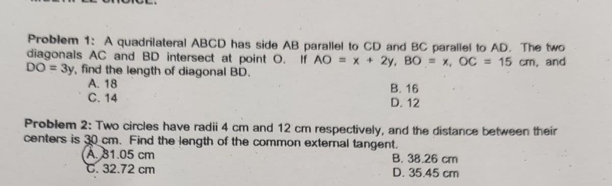 Problem 1: A quadrilateral ABCD has side AB parallel to CD and BC parallel to AD. The two
diagonals AC and BD intersect at point O. If AO = x + 2y, BO = x, OC = 15 cm, and
DO = 3y, find the length of diagonal BD.
A. 18
C. 14
B. 16
D. 12
Problem 2: Two circles have radii 4 cm and 12 cm respectively, and the distance between their
centers is 30 cm. Find the length of the common external tangent.
A. 81.05 cm
C. 32.72 cm
B. 38.26 cm
D. 35.45 cm