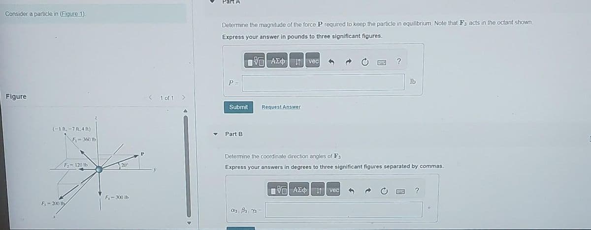 Consider a particle in (Figure 1)
Figure
(-1 n.-7.4ft)
F-360 lb
F-120 16
F₁ 200 ty
20
F-300 lb
< 1 of 1 >
Part A
Determine the magnitude of the force P required to keep the particle in equilibrium. Note that F3 acts in the octant shown.
Express your answer in pounds to three significant figures.
197| ΑΣΦΑ[1 | vec
P =
Submit
Part B
Request Answer
a3, B3, 73
?
Determine the coordinate direction angles of F3
Express your answers in degrees to three significant figures separated by commas.
DVD ΑΣΦΑΤΗ vec
Ib
?
