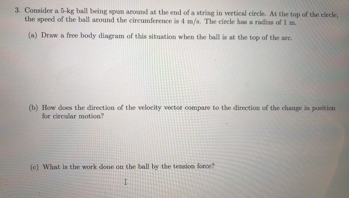 3. Consider a 5-kg ball being spun around at the end of a string in vertical circle. At the top of the circle,
the speed of the ball around the circumference is 4 m/s. The circle has a radius of 1 m.
(a) Draw a free body diagram of this situation when the ball is at the top of the arc.
(b) How does the direction of the velocity vector compare to the direction of the change in position
for circular motion?
(c) What is the work done on the ball by the tension force?
I