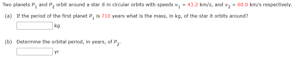 Two planets P₁ and P₂ orbit around a star S in circular orbits with speeds v₁ = 43.2 km/s, and v₂ = 60.0 km/s respectively.
(a) If the period of the first planet P₁ is 710 years what is the mass, in kg, of the star it orbits around?
kg
(b) Determine the orbital period, in years, of P₂.
yr