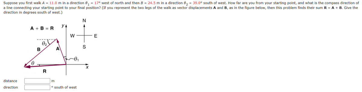 Suppose you first walk A = 11.0 m in a direction 0₁ = 17° west of north and then B = 24.5 m in a direction 0₂ = 39.0° south of west. How far are you from your starting point, and what is the compass direction of
a line connecting your starting point to your final position? (If you represent the two legs of the walk as vector displacements A and B, as in the figure below, then this problem finds their sum R = A + B. Give the
direction in degrees south of west.)
distance
direction
A+B=R
B
0₂
R
m
A
YA
W
-0₁
° south of west
N
S
X
E