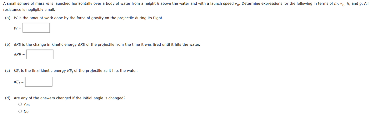 A small sphere of mass m is launched horizontally over a body of water from a height h above the water and with a launch speed vo. Determine expressions for the following in terms of m, vo, h, and g. Air
resistance is negligibly small.
(a) W is the amount work done by the force of gravity on the projectile during its flight.
W =
(b) AKE is the change in kinetic energy AKE of the projectile from the time it was fired until it hits the water.
AKE =
(c) KEF is the final kinetic energy KE of the projectile as it hits the water.
KE₁ =
(d) Are any of the answers changed if the initial angle is changed?
O Yes
O No