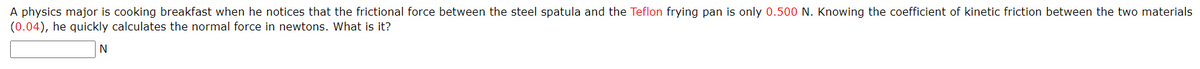 A physics major is cooking breakfast when he notices that the frictional force between the steel spatula and the Teflon frying pan is only 0.500 N. Knowing the coefficient of kinetic friction between the two materials
(0.04), he quickly calculates the normal force in newtons. What is it?
N