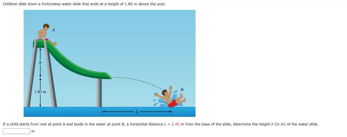 Children slide down a frictionless water slide that ends at a height of 1.80 m above the pool.
1.80 m
m
A
B
If a child starts from rest at point A and lands in the water at point B, a horizontal distance L = 2.45 m from the base of the slide, determine the height h (in m) of the water slide.