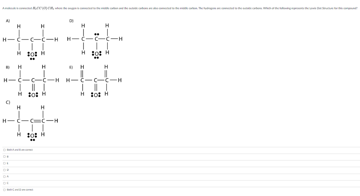 A molecule is connected H₂CC (O) CH₂ where the oxygen is connected to the middle carbon and the outside carbons are also connected to the middle carbon. The hydrogens are connected to the outside carbons. Which of the following represents the Lewis Dot Structure for this compound?
A)
B)
H-C-C-C-H
C)
H
H
OB
H
DE
OD
DA
DC
H
H
H
80: H
H
H-C-C-C-H HC-
H-C-C=C-H
Both A and B are correct
H
o: H
Both C and D are correct
H
80: H
D)
H
●●
H-C-C-C-H
H
E) H
H
H
-
80: H
●●
H
-C-C-H
80: H