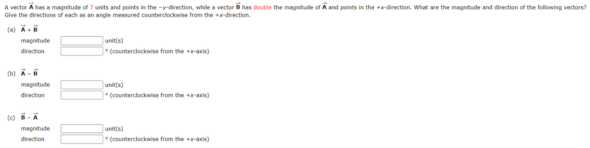 A vector A has a magnitude of 7 units and points in the -y-direction, while a vector B has double the magnitude of A and points in the +x-direction. What are the magnitude and direction of the following vectors?
Give the directions of each as an angle measured counterclockwise from the +x-direction.
(a) A + B
magnitude
direction
(b) A - B
magnitude
direction
(c) B-A
magnitude
direction
unit(s)
° (counterclockwise from the +x-axis)
unit(s)
° (counterclockwise from the +x-axis)
unit(s)
° (counterclockwise from the +x-axis)