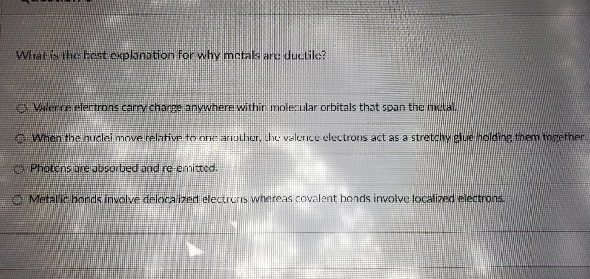 What is the best explanation for why metals are ductile?
Valence electrons carry charge anywhere within molecular orbitals that span the metal.
When the nuclei move relative to one another, the valence electrons act as a stretchy glue holding them together.
Photons are absorbed and re-emitted.
Metallic bonds involve delocalized electrons whereas covalent bonds involve localized electrons.