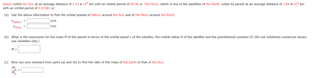 Saturn orbits the Sun at an average distance of 1.43 × 10⁹ km with an orbital period of 29.46 yr. The Moon, which is one of the satellites of the Earth, orbits its parent at an average distance of 3.84 × 105 km
with an orbital period of 0.07481 yr.
(a) Use the above information to find the orbital speeds of Saturn around the Sun and of the Moon around the Earth.
m/s
m/s
V
Saturn
VMoon
=
M =
=
(b) What is the expression for the mass M of the parent in terms of the orbital speed v of the satellite, the orbital radius R of the satellite and the gravitational constant G? (Do not substitute numerical values;
use variables only.)
(c) Now use your answers from parts (a) and (b) to find the ratio of the mass of the Earth to that of the Sun.
ME
Ms