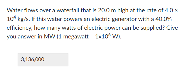 Water flows over a waterfall that is 20.0 m high at the rate of 4.0 x
104 kg/s. If this water powers an electric generator with a 40.0%
efficiency, how many watts of electric power can be supplied? Give
you answer in MW (1 megawatt = 1x10' W).
3,136,000