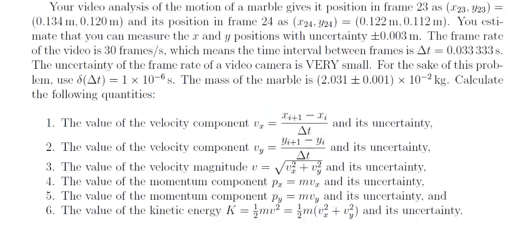 Your video analysis of the motion of a marble gives it position in frame 23 as (x23, 923) =
(0.134 m, 0.120 m) and its position in frame 24 as (x24, Y24) = (0.122 m, 0.112 m). You esti-
mate that you can measure the x and y positions with uncertainty +0.003 m. The frame rate
of the video is 30 frames/s, which means the time interval between frames is At = 0.033 333 s.
The uncertainty of the frame rate of a video camera is VERY small. For the sake of this prob-
lem, use (At) = 1 x 10-6 s. The mass of the marble is (2.031 +0.001) x 10-2 kg. Calculate
the following quantities:
1. The value of the velocity component U =
Xi+1Xi
At
and its uncertainty,
Yi+1 Yi
=
and its uncertainty,
At
2. The value of the velocity component vy
3. The value of the velocity magnitude v =
4. The value of the momentum component p
5. The value of the momentum component Py = muy and its uncertainty, and
6. The value of the kinetic energy K = =mv² = m(v²+v²) and its uncertainty.
v2+2 and its uncertainty,
= mv, and its uncertainty,