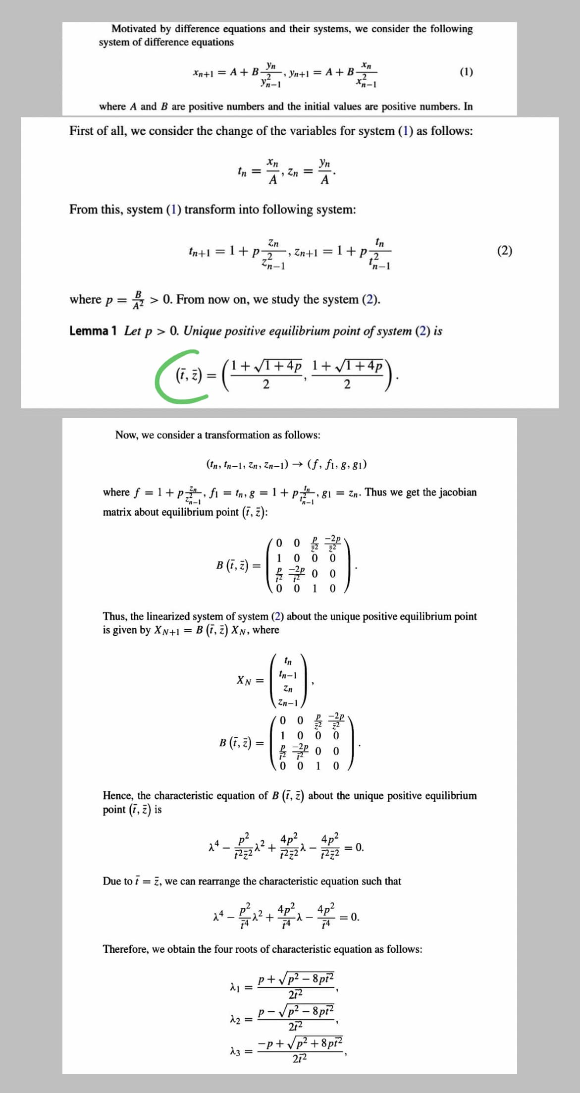 Motivated by difference equations and their systems, we consider the following
system of difference equations
Ул
, Yn+1 = A + B-
Yn-1
Xn+1 = A + B-
(1)
where A and B are positive numbers and the initial values are positive numbers. In
First of all, we consider the change of the variables for system (1) as follows:
Xn
Уп
tn
, Zn =
A
A
From this, system (1) transform into following system:
tn
Zn
, Zn+1 1+P
Zn-1
tn+1 = 1+P2
(2)
'n-1
where p =
> 0. From now on, we study the system (2).
Lemma 1 Let p > 0. Unique positive equilibrium point of system (2) is
(1+T+4p 1+ VI+4p
(7, 2) =
( -
%3D
Now, we consider a transformation as follows:
(tn, tn-1, Zn, Zn-1) →
(f, fi, 8, 81)
where f = 1+ p, fi = tn, 8 = 1+p,
, g1 = Zn. Thus we get the jacobian
n-1
matrix about equilibrium point (7, z):
1 0
B (f, ३) =
0 0
1
Thus, the linearized system of system (2) about the unique positive equilibrium point
is given by XN+1
= B (ī, 2) XN, where
-)
In
tn-1
XN =
uz
Zn-1
0 0 물글
0 0
1
B (f, ३)
0 0
0 0
1
Hence, the characteristic equation of B (7, z) about the unique positive equilibrium
point (7, 2) is
4p2.
4p2
= 0.
Due to t = 7, we can rearrange the characteristic equation such that
4p2.
4p2
= 0.
74
14
74
Therefore, we obtain the four roots of characteristic equation as follows:
p+Vp²
- Vp² – 8pr?
212
Vp² – 8pi?
272
12 =
-p+Vp? + 8pi
272
13 =
