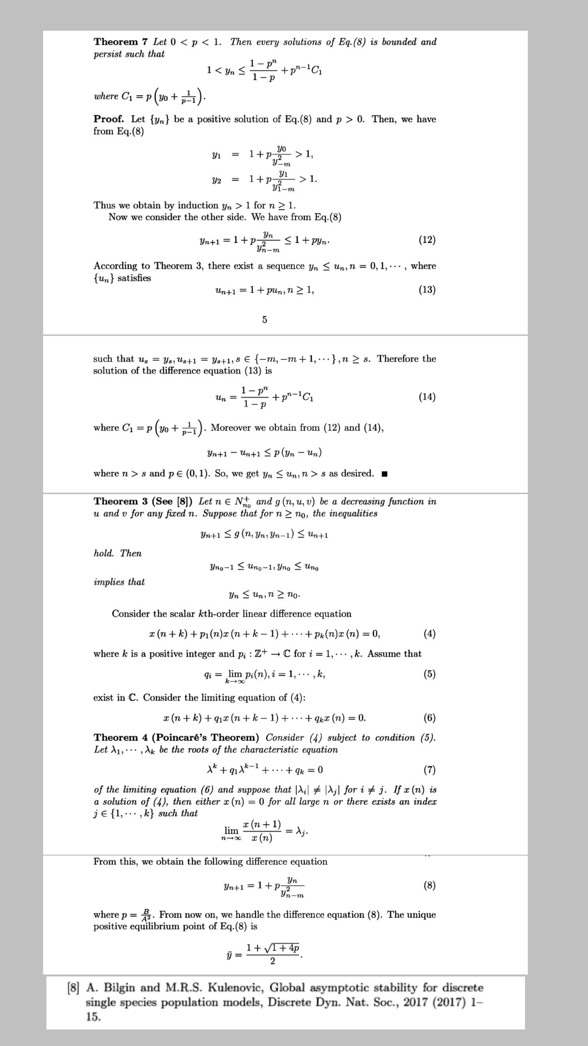 Theorem 7 Let 0 < p < 1. Then every solutions of Eq.(8) is bounded and
persist such that
1-р"
1- p
1 < Yn S
where C1 = p (y0 + 4).
Proof. Let {Yn} be a positive solution of Eq.(8) and p > 0. Then, we have
from Eq.(8)
yo
1+P2
> 1,
Y1
Y-m
Y1
> 1.
1+P
yi-m
Y2
Thus we obtain by induction yn > 1 for n> 1.
Now we consider the other side. We have from Eq.(8)
Yn
Yn+1 = 1+P
Yn-m
<1+ pyn•
(12)
According to Theorem 3, there exist a sequence yn < Un,n = 0, 1, · . · , where
{un} satisfies
Un+1 = 1+ pun, n > 1,
(13)
such that us = Ys, Us+1 = Ys+1; 8 € {-m, –m + 1,..},n 2 s. Therefore the
solution of the difference equation (13) is
1-р"
+ p"-'C1
1- p
Un =
(14)
where C1 = p (yo + „). Moreover we obtain from (12) and (14),
Уп+1 — ип+1<p(уn — и,n)
where n > s and p E (0, 1). So, we get yn < Un, n > s as desired. .
Theorem 3 (See [8]) Let n e N+ and g (n, u, v) be a decreasing function in
u and v for any fixed n. Suppose that for n 2 no, the inequalities
Yn+1 <g (n, Yn, Yn-1) < Un+1
hold. Then
Упо -1 < uпо -1, Упо < ипо
implies that
Yn < Un, n 2 no.
Consider the scalar kth-order linear difference equation
r (n + k) + P1 (n)x (n + k – 1) + -.+ Pk(n)x (n) = 0,
(4)
where k is a positive integer and p; : Z+ – C for i = 1, ..., k. Assume that
qi = lim p:(n), i = 1, .., k,
(5)
exist in C. Consider the limiting equation of (4):
I (n + k) + q1x (n + k – 1) + ...+ qkx (n) = 0.
(6)
Theorem 4 (Poincaré's Theorem) Consider (4) subject to condition (5).
Let d1,., Ak be the roots of the characteristic equation
+
+...+ qk = 0
(7)
of the limiting equation (6) and suppose that |A;| + |A;| for i # j. If x (n) is
a solution of (4), then either x (n) = 0 for all large n or there exists an inder
je {1,..., k} such that
x (n + 1)
T (n)
lim
From this, we obtain the following difference equation
Yn
Yn+1 = 1+ p
Yn-m
(8)
where p = . From now on, we handle the difference equation (8). The unique
positive equilibrium point of Eq.(8) is
1+ VI+ 4p
[8] A. Bilgin and M.R.S. Kulenovic, Global asymptotic stability for discrete
single species population models, Discrete Dyn. Nat. Soc., 2017 (2017) 1–
15.
