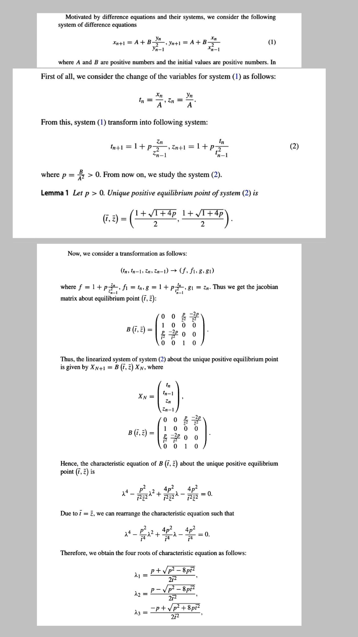 Motivated by difference equations and their systems, we consider the following
system of difference equations
Yn
, Yn+1 = A + B-
Yn-1
Xn+1 = A + B-
2
(1)
where A and B are positive numbers and the initial values are positive numbers. In
First of all, we consider the change of the variables for system (1) as follows:
Xn
, Zn =
A
Уп
tn =
A
From this, system (1) transform into following system:
tn
Zn
, Zn+1 = 1+P2
Zn-1
tn+1 = 1+P2
(2)
%3|
'n-1
where p = > 0. From now on, we study the system (2).
A2
Lemma 1 Let p > 0. Unique positive equilibrium point of system (2) is
(1+ I+4p 1+ VI+4p
(F, 2) = ( -
2
2
Now, we consider a transformation as follows:
(tn, tn-1, Zn, Zn-1) →
(f, fi, 8, 81)
where f = 1+ p, fi = tn, g = 1 + p, 81 = Zn. Thus we get the jacobian
'n-1
2n-1
matrix about equilibrium point (7, z):
1
B (,३) =
12
0 0
1
Thus, the linearized system of system (2) about the unique positive equilibrium point
is given by XN+1
B (i, 2) XN, where
In
tn-1
XN =
Zn
Zn-1
1
B (ī, 2):
0 0
1
Hence, the characteristic equation of B (i, z) about the unique positive equilibrium
point (7, z) is
4p2
+
4p2
= 0.
14
Due to t = 7, we can rearrange the characteristic equation such that
²+ 4p², 4p2
74
14
= 0.
Therefore, we obtain the four roots of characteristic equation as follows:
p+ Vp? – 8pi?
272
– Vp² – 8pi?
212
p- V
12 =
-p+/p? + 8pi?
272
13
%3D
Fo o o
