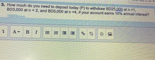 3. How much do you need to deposit today (P) to withdraw BD25,000 atn=1,
BD3,000 at n= 2, and BD5,000 at n =4, if your account eams 10% annual interest?
A- B
