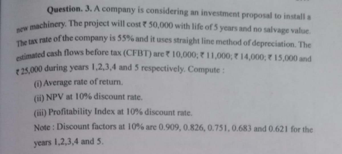 estimated cash flows before tax (CFBT) are? 10,000; 11,000; R14,000; 15,000 and
The tax rate of the company is 55% and it uses straight line method of depreciation. The
v machinery. The project will cost 50,000 with life of 5 years and no salvage value.
Question. 3. A company is considering an investment proposal to install a
new
25,000 during years 1,2,3,4 and 5 respectively. Compute :
(i) Average rate of return.
(ii) NPV at 10% discount rate.
(iii) Profitability Index at 10% discount rate.
Note : Discount factors at 10% are 0.909, 0.826, 0.751, 0.683 and 0.621 for the
years 1,2,3,4 and 5.
