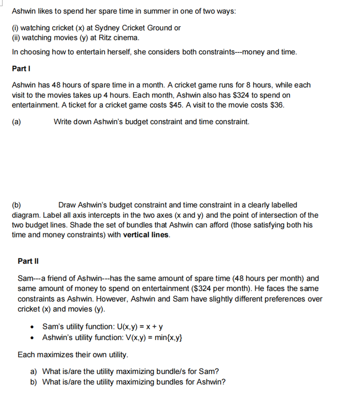 Ashwin likes to spend her spare time in summer in one of two ways:
(i) watching cricket (x) at Sydney Cricket Ground or
(ii) watching movies (y) at Ritz cinema.
In choosing how to entertain herself, she considers both constraints---money and time.
Part I
Ashwin has 48 hours of spare time in a month. A cricket game runs for 8 hours, while each
visit to the movies takes up 4 hours. Each month, Ashwin also has $324 to spend on
entertainment. A ticket for a cricket game costs $45. A visit to the movie costs $36.
Write down Ashwin's budget constraint and time constraint.
(a)
(b)
Draw Ashwin's budget constraint and time constraint in a clearly labelled
diagram. Label all axis intercepts in the two axes (x and y) and the point of intersection of the
two budget lines. Shade the set of bundles that Ashwin can afford (those satisfying both his
time and money constraints) with vertical lines.
Part II
Sam---a friend of Ashwin---has the same amount of spare time (48 hours per month) and
same amount of money to spend on entertainment ($324 per month). He faces the same
constraints as Ashwin. However, Ashwin and Sam have slightly different preferences over
cricket (x) and movies (y).
• Sam's utility function: U(x,y) = x + y
• Ashwin's utility function: V(x,y) = min{x,y}
Each maximizes their own utility.
a) What is/are the utility maximizing bundle/s for Sam?
b) What is/are the utility maximizing bundles for Ashwin?