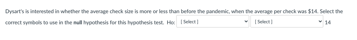 Dysart's is interested in whether the average check size is more or less than before the pandemic, when the average per check was $14. Select the
correct symbols to use in the null hypothesis for this hypothesis test. Ho: [Select ]
[ Select ]
14
