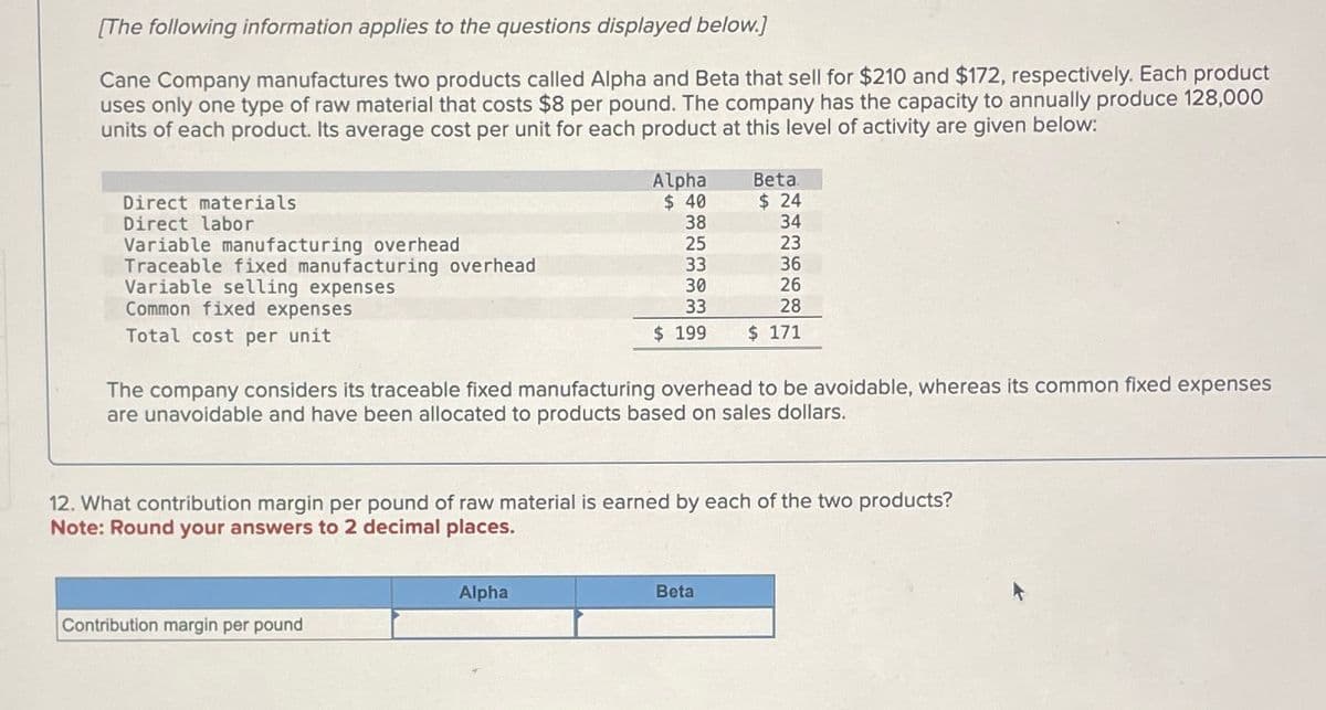 [The following information applies to the questions displayed below.]
Cane Company manufactures two products called Alpha and Beta that sell for $210 and $172, respectively. Each product
uses only one type of raw material that costs $8 per pound. The company has the capacity to annually produce 128,000
units of each product. Its average cost per unit for each product at this level of activity are given below:
Direct materials
Direct labor
Variable manufacturing overhead
Traceable fixed manufacturing overhead
Variable selling expenses
Common fixed expenses
Total cost per unit
Alpha
$ 40
38
25
Contribution margin per pound
Alpha
34
23
36
26
28
$ 199 $ 171
33
30
33
The company considers its traceable fixed manufacturing overhead to be avoidable, whereas its common fixed expenses
are unavoidable and have been allocated to products based on sales dollars.
Beta.
$24
12. What contribution margin per pound of raw material is earned by each of the two products?
Note: Round your answers to 2 decimal places.
Beta