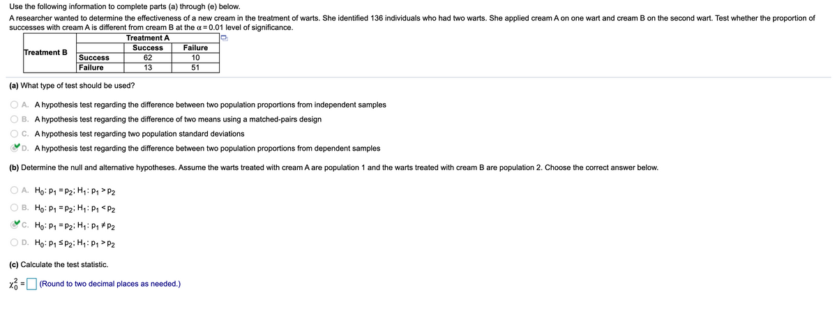 ### Analysis of Warts Treatment Effectiveness Using Proportions

The following analysis investigates the effectiveness of two different creams, referred to as Cream A and Cream B, in the treatment of warts. The study involved 136 individuals, each with two warts. Cream A was applied to one wart and Cream B to the other wart on each individual. The goal is to determine if there is a significant difference in the proportion of successful treatments between Cream A and Cream B at the 0.01 level of significance. 

#### Data Summary

| Treatment | Success | Failure |
|-----------|---------|---------|
| Cream A   | 62      | 10      |
| Cream B   | 13      | 51      |

#### (a) Appropriate Statistical Test

Q: What type of test should be used?

- ○ A. A hypothesis test regarding the difference between two population proportions from independent samples
- ○ B. A hypothesis test regarding the difference of two means using a matched-pairs design
- ○ C. A hypothesis test regarding two population standard deviations
- ✔ D. A hypothesis test regarding the difference between two population proportions from dependent samples

**Answer:** The correct test is a hypothesis test regarding the difference between two population proportions from dependent samples.

#### (b) Null and Alternative Hypotheses

Q: Determine the null and alternative hypotheses. Assume the warts treated with Cream A are population 1 and the warts treated with Cream B are population 2. Choose the correct answer below.

- ○ A. \(H_0: p_1 = p_2\); \(H_1: p_1 > p_2\)
- ○ B. \(H_0: p_1 = p_2\); \(H_1: p_1 < p_2\)
- ✔ C. \(H_0: p_1 = p_2\); \(H_1: p_1 \neq p_2\)
- ○ D. \(H_0: p_1 \neq p_2\); \(H_1: p_1 > p_2\)

**Answer:** The null hypothesis (\(H_0\)) is that the proportions of successes for both treatments are equal (\(p_1 = p_2\)), while the alternative hypothesis (\(H_1\)) is that the proportions of successes for the treatments are not equal (\(p_