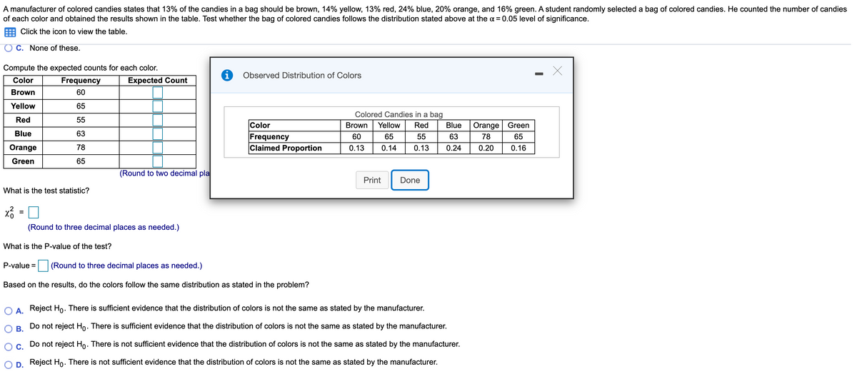 A manufacturer of colored candies states that 13% of the candies in a bag should be brown, 14% yellow, 13% red, 24% blue, 20% orange, and 16% green. A student randomly selected a bag of colored candies. He counted the number of candies
of each color and obtained the results shown in the table. Test whether the bag of colored candies follows the distribution stated above at the a = 0.05 level of significance.
Click the icon to view the table.
C. None of these.
Compute the expected counts for each color.
Observed Distribution of Colors
Color
Frequency
Expected Count
Brown
60
Yellow
65
Colored Candies in a bag
Red
55
Color
Brown
Yellow
Red
Blue
Orange Green
Blue
63
Frequency
Claimed Proportion
60
65
55
63
78
65
Orange
78
0.13
0.14
0.13
0.24
0.20
0.16
Green
65
(Round to two decimal pla
Print
Done
What is the test statistic?
%3D
(Round to three decimal places as needed.)
What is the P-value of the test?
P-value =
(Round to three decimal places as needed.)
Based on the results, do the colors follow the same distribution as stated in the problem?
A Reject Ho. There is sufficient evidence that the distribution of colors is not the same as stated by the manufacturer.
Do not reject Ho. There is sufficient evidence that the distribution of colors is not the same as stated by the manufacturer.
В.
Ос.
Do not reject Ho. There is not sufficient evidence that the distribution of colors is not the same as stated by the manufacturer.
D Reject Ho: There is not sufficient evidence that the distribution of colors is not the same as stated by the manufacturer.
