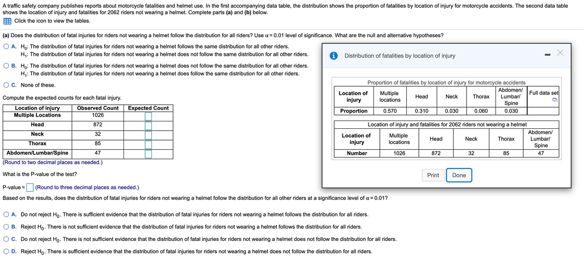 ### Analysis of Motorcycle Fatalities and Helmet Use 

A traffic safety company publishes reports about motorcycle fatalities and helmet use. The study analyzes the distribution of fatalities by the location of injury for motorcyclists who do not wear helmets. The data comprises 2062 riders and is summarized in the tables and graphs below. 

#### Part (a): Hypothesis Testing

The report examines whether the distribution of fatal injuries for riders not wearing a helmet follows the distribution for all riders. The level of significance used for the test is α = 0.01. The null (H₀) and alternative (H₁) hypotheses are as follows:

- **Null Hypothesis (H₀)**: The distribution of fatal injuries for riders not wearing a helmet follows the same distribution for all other riders.
- **Alternative Hypothesis (H₁)**: The distribution of fatal injuries for riders not wearing a helmet does not follow the same distribution for all other riders.

#### Expected Counts Calculation

The observed and expected counts for each fatal injury location are calculated based on the distribution proportions provided in the dataset.

1. Multiple Locations:
   - Observed Count: 1026
   - Expected Count: Calculated based on the overall proportions.

2. Head:
   - Observed Count: 872
   - Expected Count: Calculated based on the overall proportions.

3. Neck:
   - Observed Count: 32
   - Expected Count: Calculated based on the overall proportions.

4. Thorax:
   - Observed Count: 85
   - Expected Count: Calculated based on the overall proportions.

5. Abdomen/Lumbar/Spine:
   - Observed Count: 47
   - Expected Count: Calculated based on the overall proportions.

_Round the expected counts to two decimal places as needed._

#### P-Value Calculation

Determine the P-value for the Chi-Square test using the expected and observed counts.

- **P-value =** [To be calculated] _(Round to three decimal places as needed)_

#### Test Conclusion

Based on the results, determine whether to reject the null hypothesis at a significance level of α = 0.01.

- **A.** Do not reject H₀. There is sufficient evidence that the distribution of fatal injuries for riders not wearing a helmet follows the distribution for all riders.
  
- **B.** Reject H₀. There is not sufficient evidence that the distribution of fatal