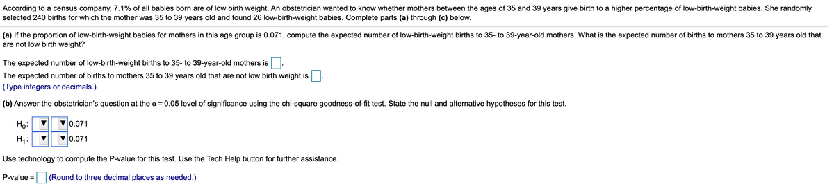 According to a census company, 7.1% of all babies born are of low birth weight. An obstetrician wanted to know whether mothers between the ages of 35 and 39 years give birth to a higher percentage of low-birth-weight babies. She randomly
selected 240 births for which the mother was 35 to 39 years old and found 26 low-birth-weight babies. Complete parts (a) through (c) below.
(a) If the proportion of low-birth-weight babies for mothers in this age group is 0.071, compute the expected number of low-birth-weight births to 35- to 39-year-old mothers. What is the expected number of births to mothers 35 to 39 years old that
are not low birth weight?
The expected number of low-birth-weight births to 35- to 39-year-old mothers is
The expected number of births to mothers 35 to 39 years old that are not low birth weight is
(Type integers or decimals.)
(b) Answer the obstetrician's question at the a = 0.05 level of significance using the chi-square goodness-of-fit test. State the null and alternative hypotheses for this test.
Ho:
0.071
Hi:
0.071
Use technology to compute the P-value for this test. Use the Tech Help button for further assistance.
P-value =
(Round to three decimal places as needed.)
