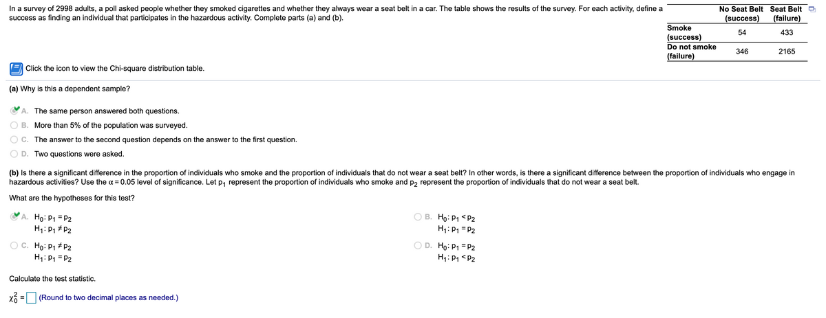 In a survey of 2998 adults, a poll asked people whether they smoked cigarettes and whether they always wear a seat belt in a car. The table shows the results of the survey. For each activity, define success as finding an individual that participates in the hazardous activity. Complete parts (a) and (b).

### Table of Survey Results:
|                   | No Seat Belt (success) | Seat Belt (failure) |
|-------------------|------------------------|---------------------|
| **Smoke (success)**      | 54                     | 433                 |
| **Do not smoke (failure)** | 346                    | 2165                |

#### (a) Why is this a dependent sample?
- ✅ **A**. The same person answered both questions.
- **B**. More than 5% of the population was surveyed.
- **C**. The answer to the second question depends on the answer to the first question.
- **D**. Two questions were asked.

#### (b) Is there a significant difference in the proportion of individuals who smoke and the proportion of individuals that do not wear a seat belt? In other words, is there a significant difference between the proportion of individuals who engage in hazardous activities? Use the α = 0.05 level of significance. Let \( p_1 \) represent the proportion of individuals who smoke and \( p_2 \) represent the proportion of individuals that do not wear a seat belt.

**What are the hypotheses for this test?**
- ✅ **A**. \( H_0 \): \( p_1 = p_2 \)
  \( H_1 \): \( p_1 \neq p_2 \)
- **B**. \( H_0 \): \( p_1 < p_2 \)
  \( H_1 \): \( p_1 = p_2 \)
- **C**. \( H_0 \): \( p_1 \neq p_2 \)
  \( H_1 \): \( p_1 = p_2 \)
- **D**. \( H_0 \): \( p_1 = p_2 \)
  \( H_1 \): \( p_1 < p_2 \)

**Calculate the test statistic.**
\[ \chi^2_0 = \] \_\_\_\_\_\_ (Round to two decimal places as needed.)

#### Explanation of Graph/ Diagrams