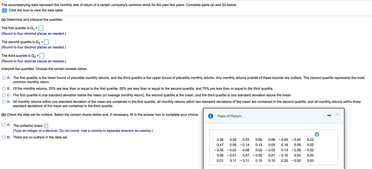 The accompanying data represent the monthly rate of return of a certain company's common stock for the past few years. Complete parts (a) and (b) below.
Click the icon to view the data table.
(a) Determine and interpret the quartiles.
The first quartile is Q1
%3D
(Round to four decimal places as needed.)
The second quartile is Q2 =
(Round to four decimal places as needed.)
The third quartile is Q3
(Round to four decimal places as needed.)
Interpret the quartiles. Choose the correct answer below.
A. The first quartile is the lower bound of plausible monthly returns, and the third quartile is the upper bound of plausible monthly returns. Any monthly returns outside of these bounds are outliers. The second quartile represents the most
common monthly return.
B. Of the monthly returns, 25% are less than or equal to the first quartile, 50% are less than or equal to the second quartile, and 75% are less than or equal to the third quartile.
C. The first quartile is one standard deviation below the mean (or average monthly return), the second quartile is the mean, and the third quartile is one standard deviation above the mean.
D. All monthly returns within one standard deviation of the mean are contained in the first quartile, all monthly returns within two standard deviations of the mean are contained in the second quartile, and all monthly returns within three
standard deviations of the mean are contained in the third quartile.
(b) Check the data set for outliers. Select the correct choice below and, if necessary, fill in the answer box to complete your choice.
i
Rate of Return
O A. The outlier(s) is/are.
(Type an integer or a decimal. Do not round. Use a comma to separate answers as needed.)
B. There are no outliers in the data set.
0.26
0.26
0.03
0.06
0.06
- 0.04
- 0.04
0.22
0.47
0.06
- 0.14
0.19
0.05
0.18
0.09
0.02
- 0.05
- 0.02
0.08
0.02
- 0.02
0.13
- 0.08
- 0.02
0.06
- 0.01
0.07
- 0.05
0.01
- 0.10
0.02
0.03
0.01
0.11
- 0.11
0.10
0.10
0.25
- 0.02
0.03
