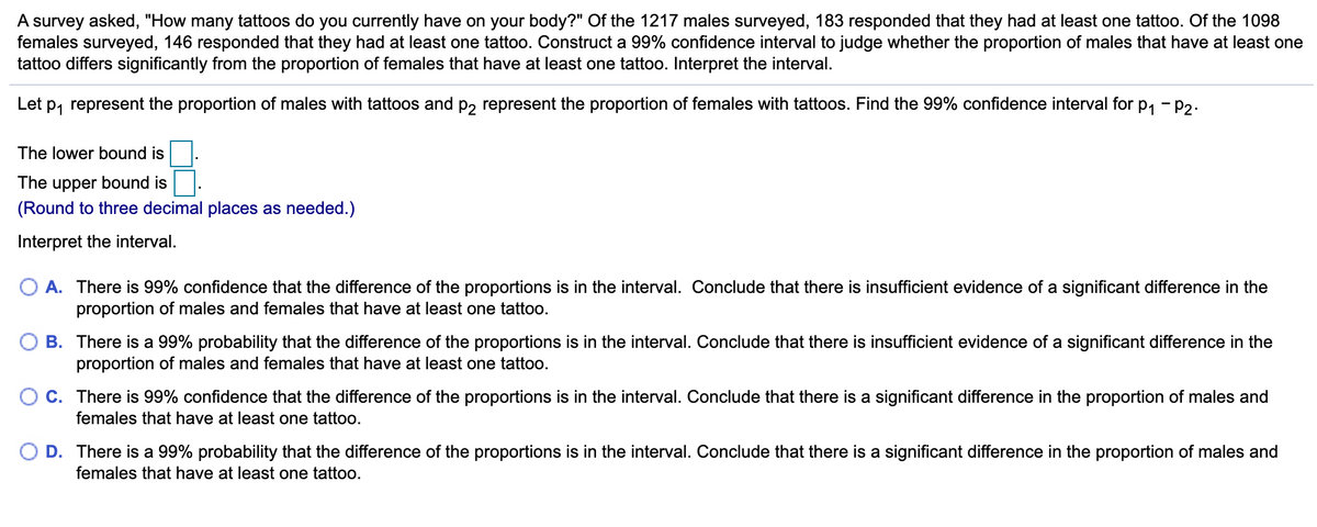 ### Statistical Analysis of Tattoo Prevalence between Genders

A survey was conducted to determine the prevalence of tattoos among individuals. Participants were asked, "How many tattoos do you currently have on your body?" Out of 1217 males surveyed, 183 responded that they had at least one tattoo. Similarly, out of 1098 females surveyed, 146 responded that they had at least one tattoo. The goal is to construct a 99% confidence interval to assess whether there is a significant difference between the proportion of males and females who have at least one tattoo.

Let \( p_1 \) represent the proportion of males with tattoos and \( p_2 \) represent the proportion of females with tattoos. The 99% confidence interval for \( p_1 - p_2 \) is to be calculated.

**Confidence Interval Calculation:**

- **The lower bound is:** [Enter Value Here]
- **The upper bound is:** [Enter Value Here]

(*Note: Round to three decimal places as needed.)

### Interpretation of the Interval

Select the correct interpretation based on the confidence interval calculated:

**A.** There is 99% confidence that the difference of the proportions is in the interval. Conclude that there is insufficient evidence of a significant difference in the proportion of males and females that have at least one tattoo.

**B.** There is a 99% probability that the difference of the proportions is in the interval. Conclude that there is insufficient evidence of a significant difference in the proportion of males and females that have at least one tattoo.

**C.** There is 99% confidence that the difference of the proportions is in the interval. Conclude that there is a significant difference in the proportion of males and females that have at least one tattoo.

**D.** There is a 99% probability that the difference of the proportions is in the interval. Conclude that there is a significant difference in the proportion of males and females that have at least one tattoo.

### Detailed Explanation of Graphs and Diagrams

*(Note: There are no graphs or diagrams provided in the original content. If any were present, this section would include detailed descriptions of each graph, explaining axes, data points, trends, and the relevance of the graphs to the study.)*

This analysis provides a statistical foundation to understand if there is any significant disparity in tattoo prevalence between males and females within the surveyed population.