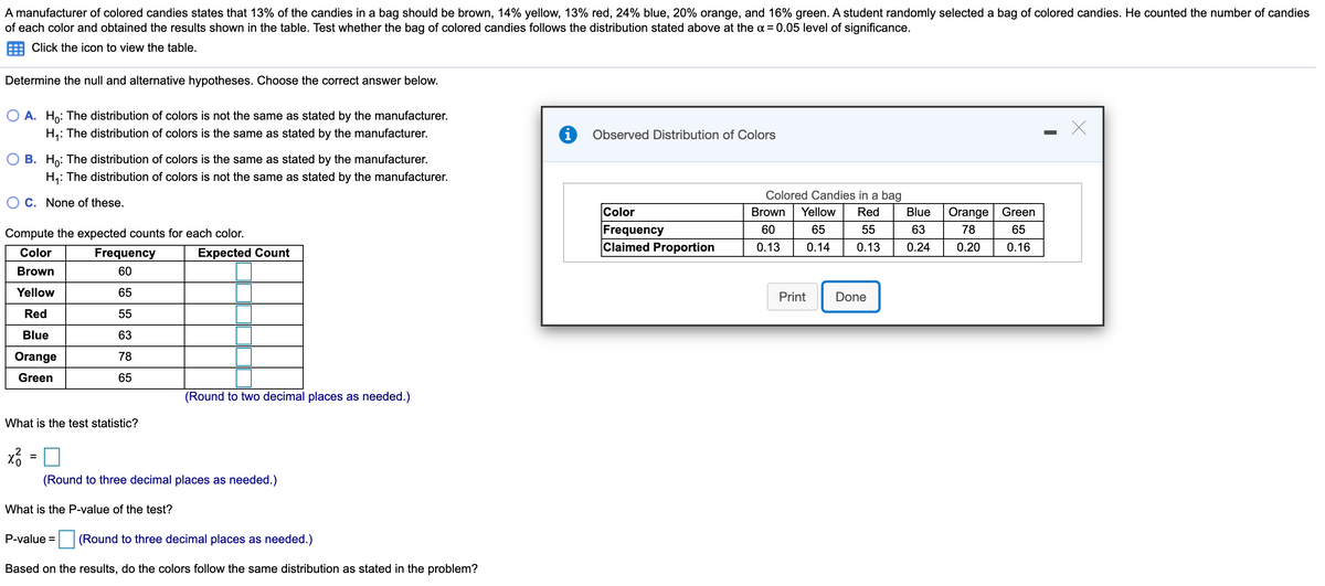 A manufacturer of colored candies states that 13% of the candies in a bag should be brown, 14% yellow, 13% red, 24% blue, 20% orange, and 16% green. A student randomly selected a bag of colored candies. He counted the number of candies
of each color and obtained the results shown in the table. Test whether the bag of colored candies follows the distribution stated above at the a = 0.05 level of significance.
Click the icon to view the table.
Determine the null and alternative hypotheses. Choose the correct answer below.
O A. Ho: The distribution of colors is not the same as stated by the manufacturer.
H,: The distribution of colors is the same as stated by the manufacturer.
Observed Distribution of Colors
B. Ho: The distribution of colors is the same as stated by the manufacturer.
H,: The distribution of colors is not the same as stated by the manufacturer.
Colored Candies in a bag
C. None of these.
Color
Brown
Yellow
Red
Blue
Orange Green
Frequency
Claimed Proportion
60
65
55
63
78
65
Compute the expected counts for each color.
0.13
0.14
0.13
0.24
0.20
0.16
Color
Frequency
Expected Count
Brown
60
Yellow
65
Print
Done
Red
55
Blue
63
Orange
78
Green
65
(Round to two decimal places as needed.)
What is the test statistic?
(Round to three decimal places as needed.)
What is the P-value of the test?
P-value =
(Round to three decimal places as needed.)
Based on the results, do the colors follow the same distribution as stated in the problem?
