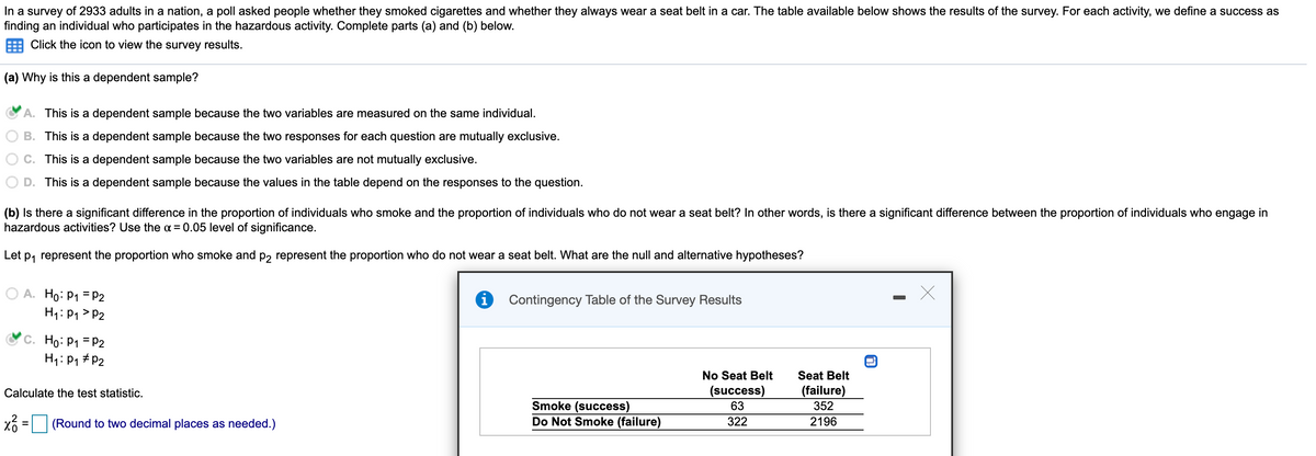 In a survey of 2933 adults in a nation, a poll asked people whether they smoked cigarettes and whether they always wear a seat belt in a car. The table available below shows the results of the survey. For each activity, we define a success as
finding an individual who participates in the hazardous activity. Complete parts (a) and (b) below.
Click the icon to view the survey results.
(a) Why is this a dependent sample?
A. This is a dependent sample because the two variables are measured on the same individual.
B. This is a dependent sample because the two responses for each question are mutually exclusive.
C. This is a dependent sample because the two variables are not mutually exclusive.
D. This is a dependent sample because the values in the table depend on the responses to the question.
(b) Is there a significant difference in the proportion of individuals who smoke and the proportion of individuals who do not wear a seat belt? In other words, is there a significant difference between the proportion of individuals who engage in
hazardous activities? Use the a = 0.05 level of significance.
Let p, represent the proportion who smoke and p2 represent the proportion who do not wear a seat belt. What are the null and alternative hypotheses?
A. Ho: P1 = P2
H1: P1 > P2
Contingency Table of the Survey Results
C. Ho: P1 = P2
H1: P1 #P2
No Seat Belt
Seat Belt
Calculate the test statistic.
(success)
(failure)
Smoke (success)
Do Not Smoke (failure)
63
352
(Round to two decimal places as needed.)
322
2196
%D
