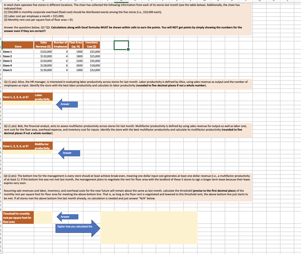 A retail chain operates five stores in different locations. The chain has collected the following information from each of its stores last month (see the table below). Additionally, the chain has
indicated that:
(1) $50,000 in monthly corporate overhead (fixed cost) should be distributed evenly among the five stores (i.e., $10,000 each);
(2) Labor cost per employee a month = $15,000;
(3) Monthly rent cost per square foot of floor area = $5.
Answer the questions below, Q1 Q3. Calculations along with Excel formulas MUST be shown within cells to earn the points. You will NOT get points by simply showing the numbers for the
answer even if they are correct!!
Sales
Number of Floor Area
Store
Revenue ($) Employees
(sq. ft)
Inventory
Cost ($)
2 Store 1
$102,000
4
1900
$25,000
B Store 2
$120,000
4
1800
$25,000
Store 3
$150,000
6
2200
$35,000
5 Store 4
$128,000
6
2600
$18,000
5 Store 5
$130,000
4
1900
$32,000
7
Q1 (1 pts): Alice, the HR manager, is interested in evaluating labor productivity across stores for last month. Labor productivity is defined by Alice, using sales revenue as output and the number of
employees as input. Identify the store with the best labor productivity and calculate its labor productivity (rounded to five decimal places if not a whole number).
1
Store 1, 2, 3, 4, or 5?
Labor
productivity
B
5
5
7
Answer
Q2 (1 pts): Bob, the financial analyst, aims to assess multifactor productivity across stores for last month. Multifactor productivity is defined by using sales revenue for output as well as labor cost,
rent cost for the floor area, overhead expense, and inventory cost for inputs. Identify the store with the best multifactor productivity and calculate its multifactor productivity (rounded to five
decimal places if not a whole number).
1
2
Store 1, 2, 3, 4, or 5?
Multifactor
productivity
Answer
5
5
7
B
9
.
1
Q3 (2 pts): The bottom line for the management is every store should at least achieve break-even, meaning one dollar input cost generates at least one dollar revenue (i.e., a multifactor productivity
of at least 1). If this bottom line was not met last month, the management plans to negotiate the rent for floor area with the landlord of these 5 stores to sign a longer term lease because their lease
expires very soon.
Assuming sale revenues and labor, inventory, and overhead costs for the near future will remain about the same as last month, calculate the threshold (precise to the first decimal place) of the
monthly rent per square foot for floor area for meeting the above bottom line. That is, as long as the floor rent is negotiated and lowered to this threshold rent, the above bottom line just starts to
be met. If all stores met the above bottom line last month already, no calculation is needed and just answer "N/A" below.
5
7
3
Threshold for monthly
rent per square foot for
Answer
floor area
Explan how you calculated the
,
1
2
B
5
5