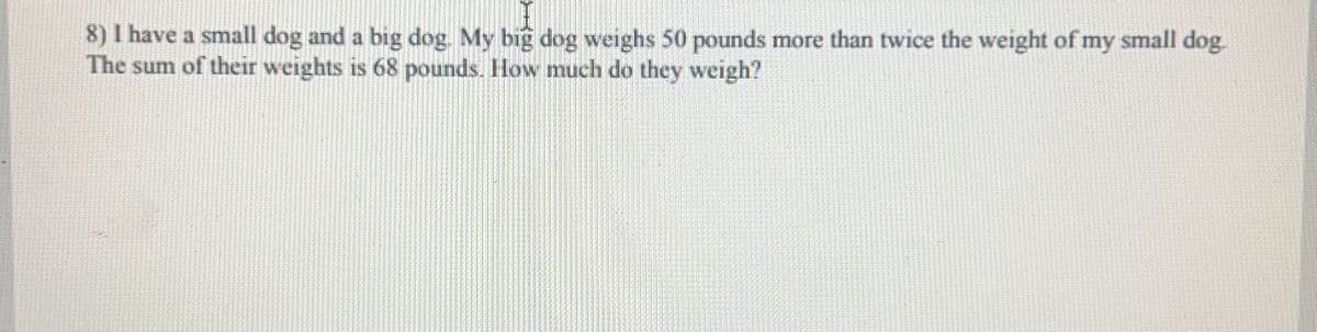 8) I have a small dog and a big dog. My big dog weighs 50 pounds more than twice the weight of my small dog.
The sum of their weights is 68 pounds. How much do they weigh?
