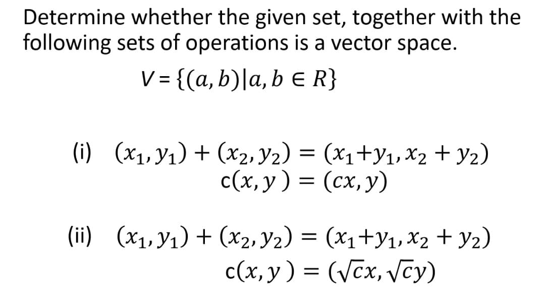 Determine whether the given set, together with the
following sets of operations is a vector space.
V = {(a, b)|a, b E R}
(i) (x1, Y1) + (x2, Y2) = (x1+y1, X2 + Y2)
c(x, y) = (cx, y)
(ii) (x1,y1) + (x2, Y2) = (x1+y1,X2 + y2)
(x1+y1, X2 + Y2)
c(x, y) = (Vcx, vcy)
