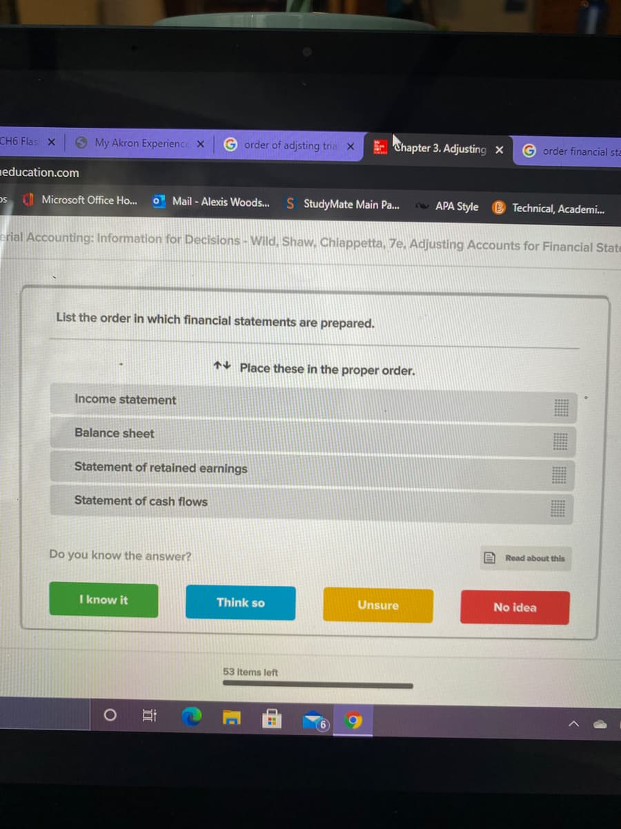 CH6 Flas X
O My Akron Experience X
G order of adjsting tria X
E Chapter 3. Adjusting x
G order financial sta
neducation.com
Microsoft Office Ho...
O Mail - Alexis Woods...
S StudyMate Main Pa..
2APA Style
B Technical, Academi.
erial Accounting: Information for Decisions - Wild, Shaw, Chiappetta, 7e, Adjusting Accounts for Financial State
List the order in which financial statements are prepared.
AV Place these in the proper order.
Income statement
Balance sheet
Statement of retained earnings
Statement of cash flows
A Read about this
Do you know the answer?
I know it
Think so
Unsure
No idea
53 Items left
