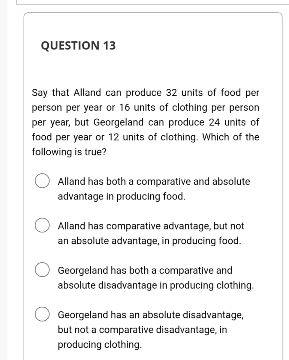 QUESTION 13
Say that Alland can produce 32 units of food per
person per year or 16 units of clothing per person
per year, but Georgeland can produce 24 units of
food per year or 12 units of clothing. Which of the
following is true?
Alland has both a comparative and absolute
advantage in producing food.
Alland has comparative advantage, but not
an absolute advantage, in producing food.
Georgeland has both a comparative and
absolute disadvantage in producing clothing.
Georgeland has an absolute disadvantage,
but not a comparative disadvantage, in
producing clothing.