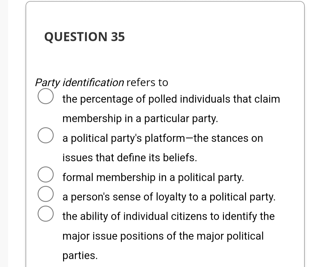 QUESTION 35
Party identification refers to
the percentage of polled individuals that claim
membership in a particular party.
a political party's platform-the stances on
issues that define its beliefs.
formal membership in a political party.
a person's sense of loyalty to a political party.
the ability of individual citizens to identify the
major issue positions of the major political
parties.