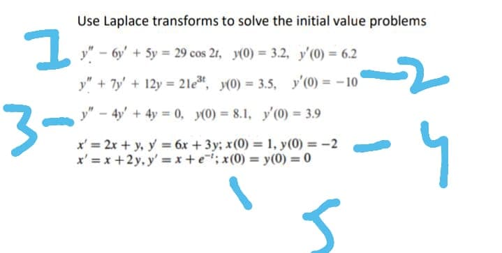 1
Use Laplace transforms to solve the initial value problems
y"-6y + 5y = 29 cos 2t, y(0) = 3.2, y'(0) = 6.2
y" + 7y + 12y = 2let, y(0) = 3.5, y'(0) = -10
y" - 4y + 4y = 0, y(0) = 8.1, y'(0) = 3.9
x' = 2x + y, y = 6x + 3y; x(0) = 1, y(0) = -2
x'=x+2y, y'=x+e; x(0) = y(0) = 0
5
3-