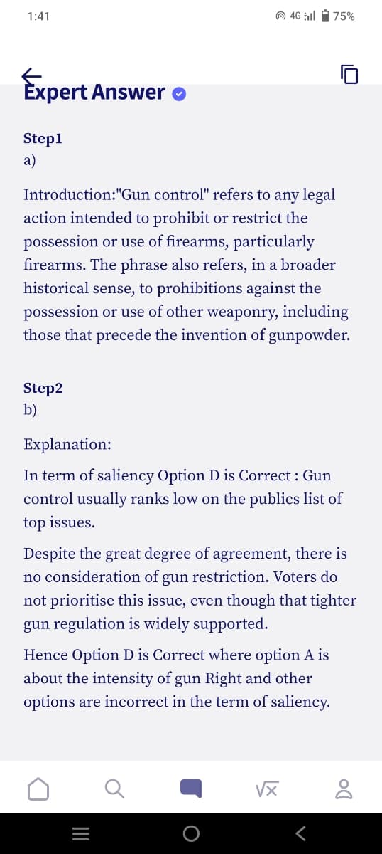 1:41
Expert Answer
Step1
a)
Introduction:"Gun control" refers to any legal
action intended to prohibit or restrict the
possession or use of firearms, particularly
firearms. The phrase also refers, in a broader
historical sense, to prohibitions against the
possession or use of other weaponry, including
those that precede the invention of gunpowder.
Step2
b)
4G l75%
Explanation:
In term of saliency Option D is Correct: Gun
control usually ranks low on the publics list of
top issues.
Despite the great degree of agreement, there is
no consideration of gun restriction. Voters do
not prioritise this issue, even though that tighter
gun regulation is widely supported.
Hence Option D is Correct where option A is
about the intensity of gun Right and other
options are incorrect in the term of saliency.
_|||
8
Do