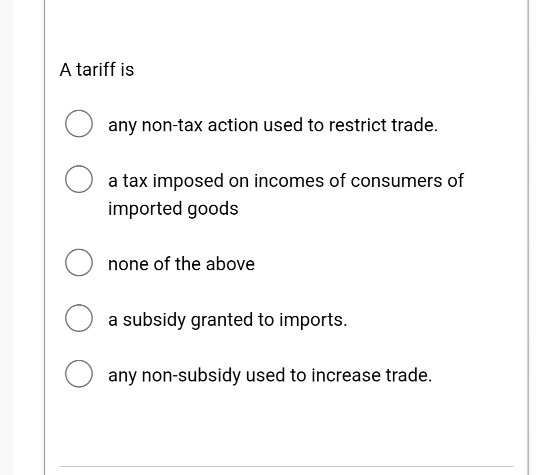 A tariff is
O any non-tax action used to restrict trade.
a tax imposed on incomes of consumers of
imported goods
none of the above
a subsidy granted to imports.
any non-subsidy used to increase trade.