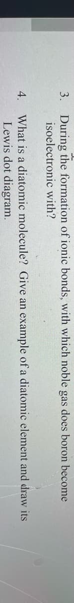 3. During the formation of ionic bonds, with which noble gas does boron become
isoelectronic with?
4.
What is a diatomic molecule? Give an example of a diatomic element and draw its
Lewis dot diagram.
