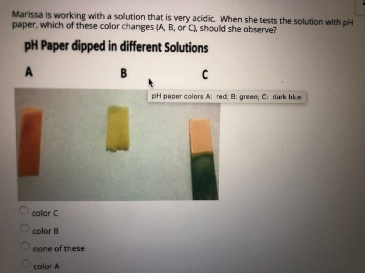 Marissa is working with a solution that is very acidic. When she tests the solution with pH
paper, which of these color changes (A, B, or C), should she observe?
pH Paper dipped in different Solutions
B
C
pH paper colors A: red; B: green; C: dark blue
color C
color B
none of these
color A
