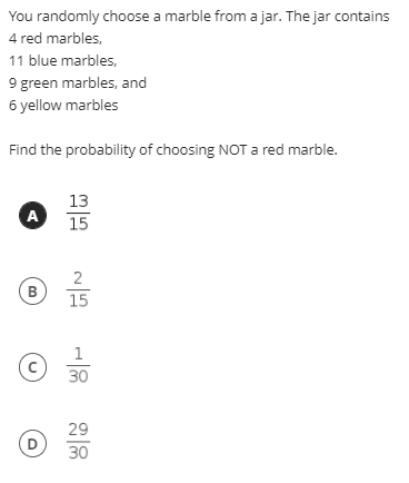 You randomly choose a marble from a jar. The jar contains
4 red marbles,
11 blue marbles,
9 green marbles, and
6 yellow marbles
Find the probability of choosing NOT a red marble.
13
A
15
2
B
15
1
30
29
D
30
