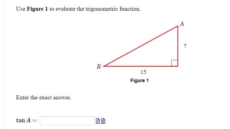 Use Figure 1 to evaluate the trigonometric function.
Enter the exact answer.
tan A =
B
15
Figure 1
A
7