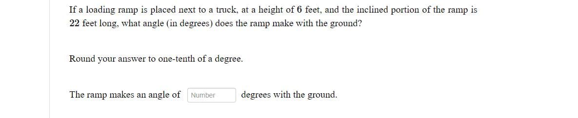 If a loading ramp is placed next to a truck, at a height of 6 feet, and the inclined portion of the ramp is
22 feet long, what angle (in degrees) does the ramp make with the ground?
Round your answer to one-tenth of a degree.
The ramp makes an angle of Number
degrees with the ground.