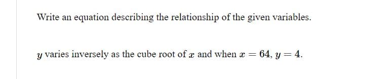 Write an equation describing the relationship of the given variables.
Y varies inversely as the cube root of x and when x = 64, y = 4.