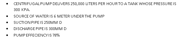 CENTRIFUGALPUMP DELIVERS 250,000 LITERS PER HOUR TO A TANK WHOSE PRESSUREIS
300 KPA.
SOURCE OF WATER IS 6 METER UNDER THE PUMP
SUCTION PIPEIS 250MM D
DISCHARGE PIPEIS 300MMD
PUMPEFFECIENCYIS 78%
